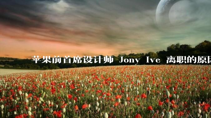 苹果前首席设计师 Jony Ive 离职的原因是什么？