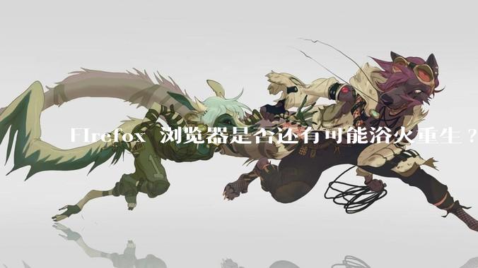 Firefox 浏览器是否还有可能浴火重生?